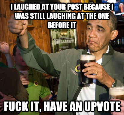 I laughed at your post because I was still laughing at the one before it Fuck it, have an upvote - I laughed at your post because I was still laughing at the one before it Fuck it, have an upvote  Upvote Obama