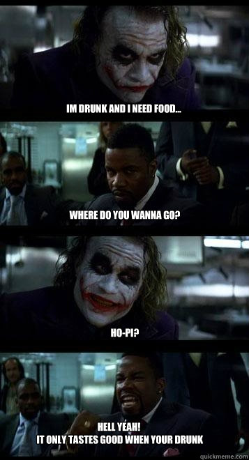 Im drunk and i need food... Where do you wanna go? Ho-Pi? HELL YEAH!
 IT ONLY TASTES GOOD WHEN YOUR DRUNK  Joker with Black guy