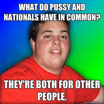 What do pussy and nationals have in common? They're both for other people. - What do pussy and nationals have in common? They're both for other people.  Scrub Magic Player