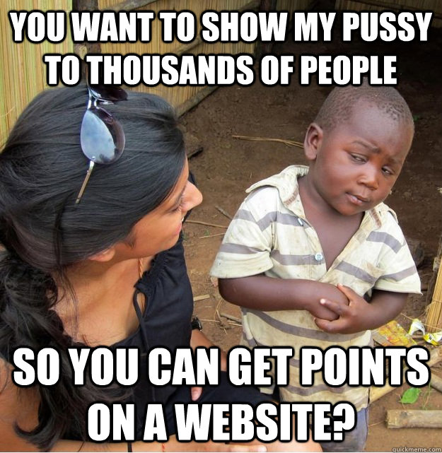 You want to show my pussy to thousands of people so you can get points on a website?  Skeptical Third World Kid