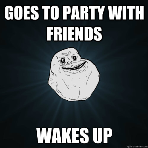 Goes to party with friends Wakes up  Forever Alone