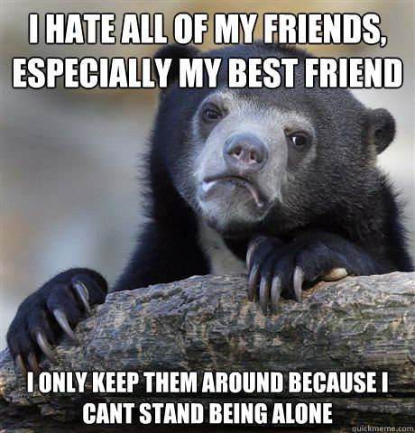 I hate all of my friends, especially my best friend I only keep them around because I cant stand being alone  Confession Bear