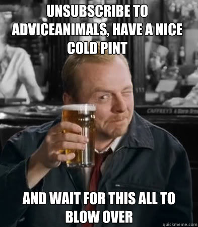 unsubscribe to AdviceAnimals, have a nice cold pint and wait for this all to blow over  Shaun of The Dead