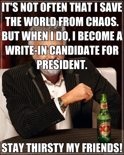 IT'S NOT OFTEN THAT I SAVE THE WORLD FROM CHAOS.  BUT WHEN I DO, I BECOME A WRITE-IN CANDIDATE FOR PRESIDENT. STAY THIRSTY MY FRIENDS!  The Most Interesting Man In The World
