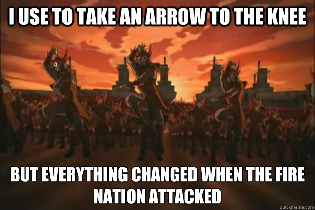 I use to take an arrow to the knee But everything changed when the fire
nation attacked - I use to take an arrow to the knee But everything changed when the fire
nation attacked  When the fire nation attacked