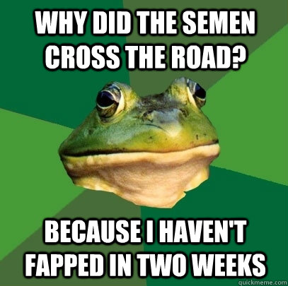 Why did the semen cross the road? Because I haven't Fapped in two weeks  Foul Bachelor Frog