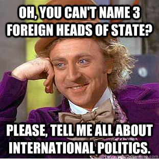 Oh, you can't name 3 foreign heads of state? Please, tell me all about international politics.  Condescending Wonka