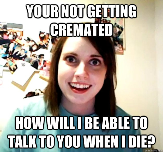 Your not getting cremated how will i be able to talk to you when i die?  Overly Attached Girlfriend