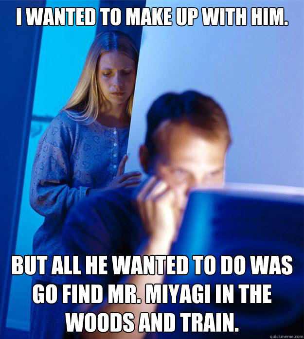 I Wanted to make up with him. but all he wanted to do was go find mr. Miyagi in the woods and train.  Redditors Wife
