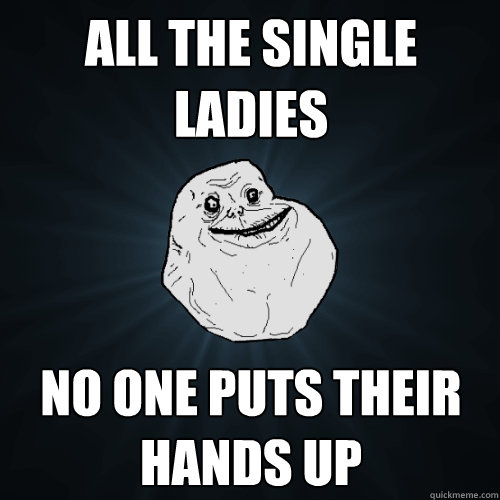 all the single ladies no one puts their hands up
  Forever Alone