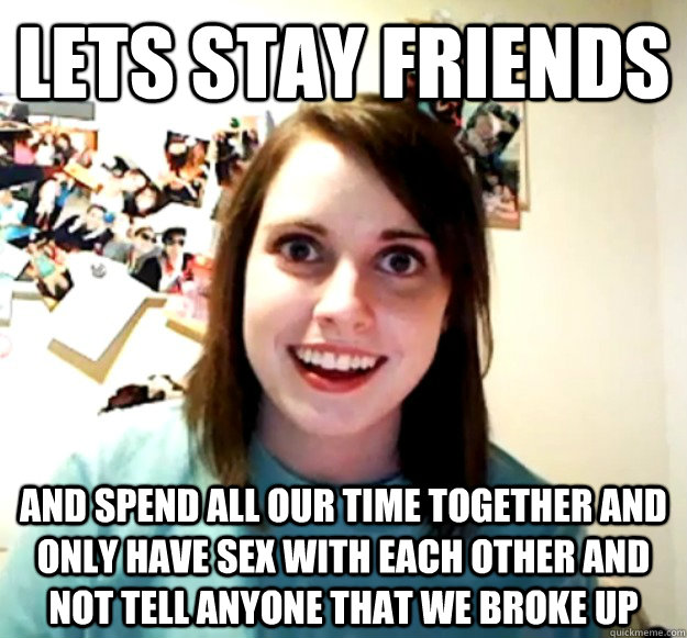 lets stay friends and spend all our time together and only have sex with each other and not tell anyone that we broke up  Overly Attached Girlfriend
