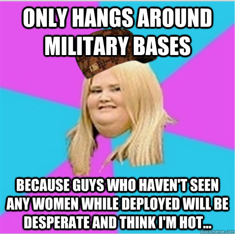 Only hangs around military bases Because guys who haven't seen any women while deployed will be desperate and think I'm hot... - Only hangs around military bases Because guys who haven't seen any women while deployed will be desperate and think I'm hot...  scumbag fat girl