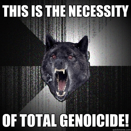 This is the Necessity of total genoicide!  Insanity Wolf