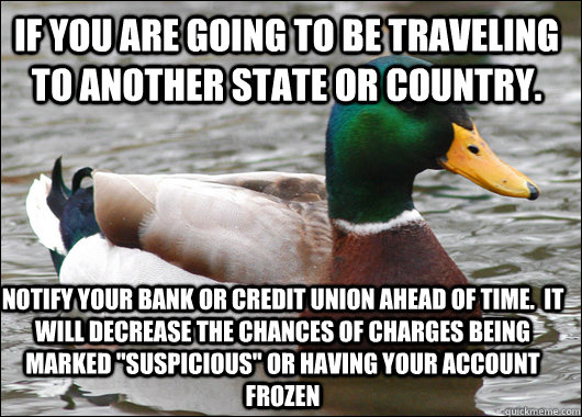 If you are going to be traveling to another state or country. notify your bank or credit union ahead of time.  It will decrease the chances of charges being marked 