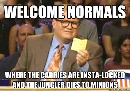 WELCOME normals where the carries are insta-locked and the jungler dies to minions  Whose Line