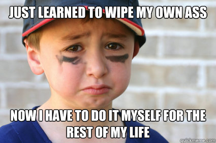 Just learned to wipe my own ass Now I have to do it myself for the rest of my life  Sad Kid