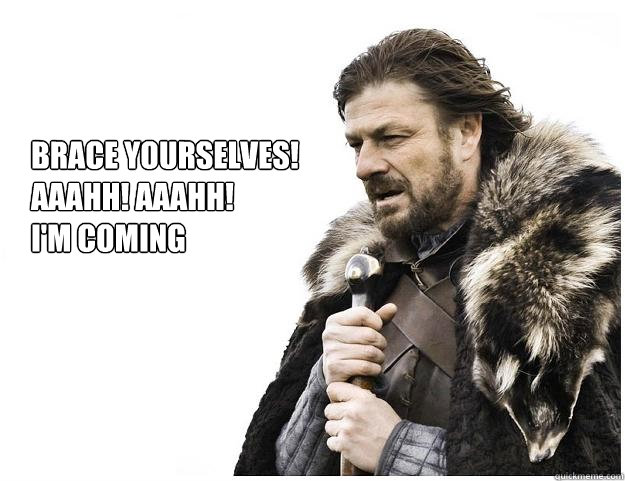 Brace yourselves!
aaahh! aaahh! 
I'm coming  Imminent Ned