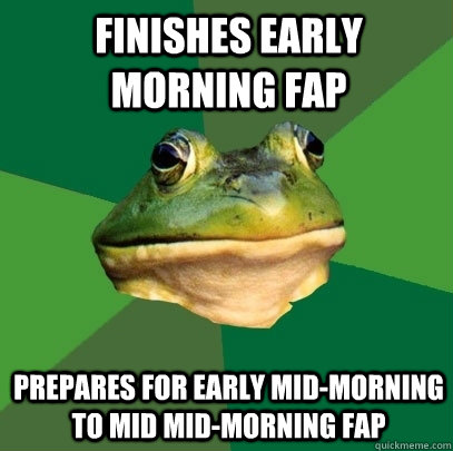 Finishes early morning fap Prepares for early mid-morning to mid mid-morning fap  Foul Bachelor Frog