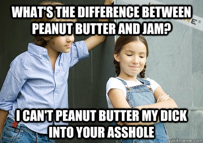 what's the difference between peanut butter and jam? I can't peanut butter my dick into your asshole  peanut butter