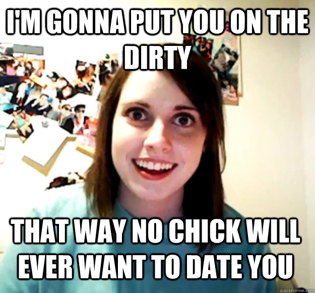 I'm gonna put you on the Dirty That way no chick will ever want to date you  Overly Attached Girlfriend