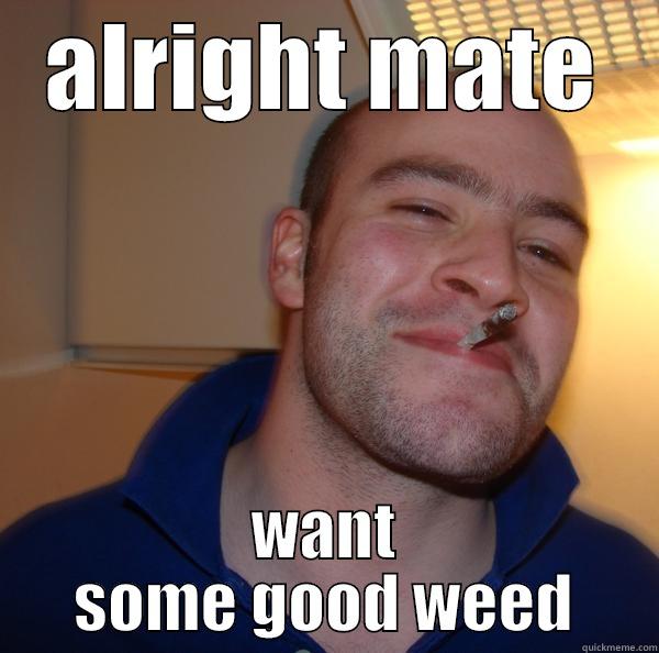 alright mate - ALRIGHT MATE WANT SOME GOOD WEED Good Guy Greg 
