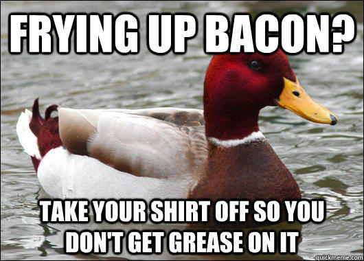 Frying up Bacon? take your shirt off so you don't get grease on it  Malicious Advice Mallard