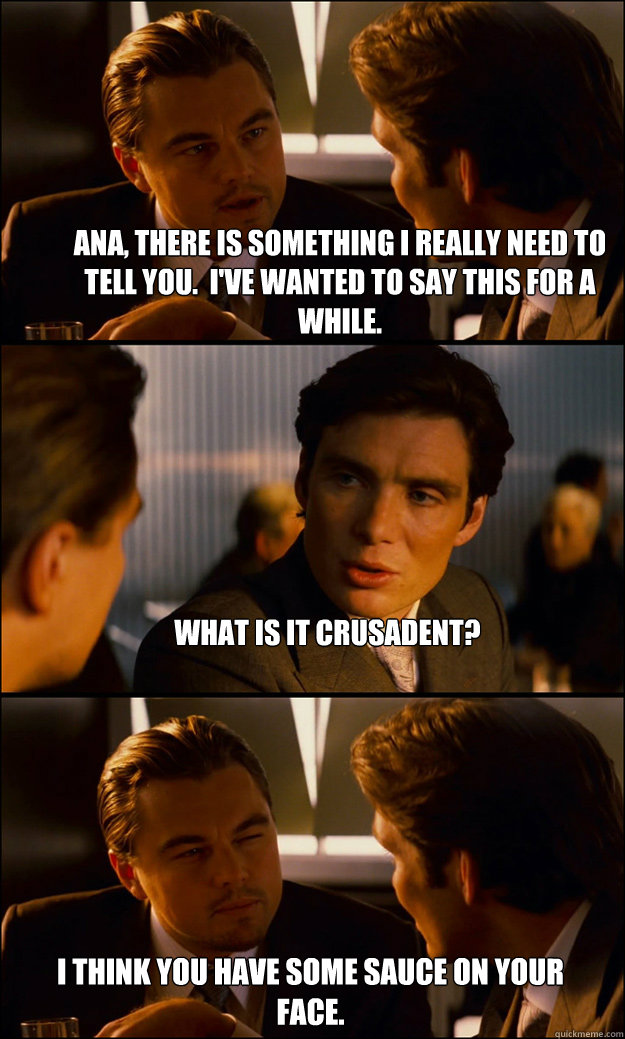 Ana, there is something I really need to tell you.  I've wanted to say this for a while. What is it Crusadent? I think you have some sauce on your face.  Inception