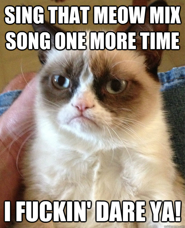 sing that meow mix song one more time i fuckin' dare ya!  Grumpy Cat