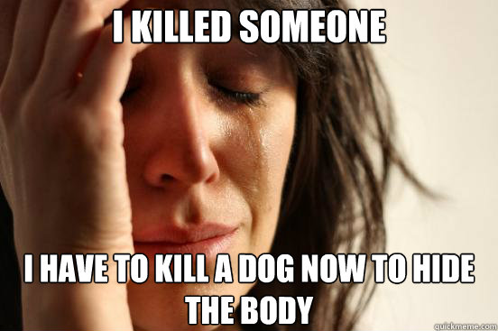 I killed someone I have to kill a dog now to hide the body  First World Problems