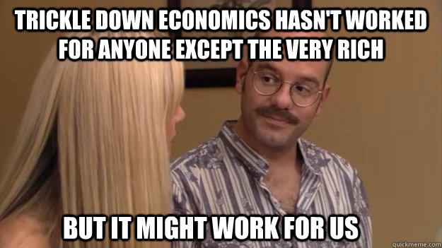 trickle down economics hasn't worked for anyone except the very rich but it might work for us  