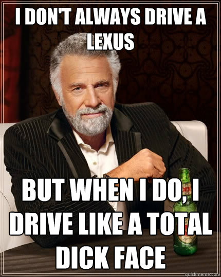 I don't always drive a lexus but when i do, i drive like a total dick face  The Most Interesting Man In The World