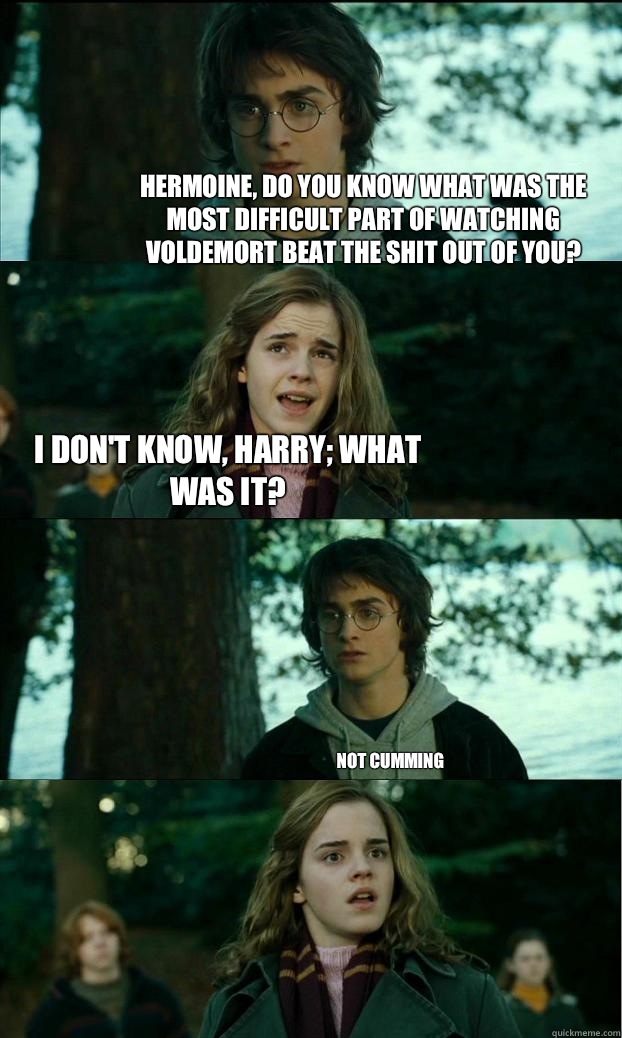 Hermoine, do you know what was the most difficult part of watching Voldemort beat the shit out of you? I don't know, Harry; what was it? Not cumming  Horny Harry