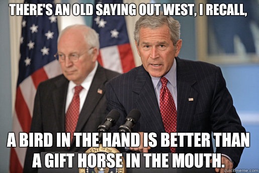 There's an old saying out West, I recall,  A bird in the hand is better than a gift horse in the mouth. - There's an old saying out West, I recall,  A bird in the hand is better than a gift horse in the mouth.  Dubyas Mixed Metaphors