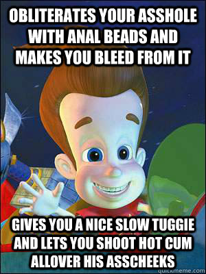 Obliterates your asshole with anal beads and makes you bleed from it Gives you a nice slow tuggie and lets you shoot hot cum allover his asscheeks  Scumbag Jimmy Neutron