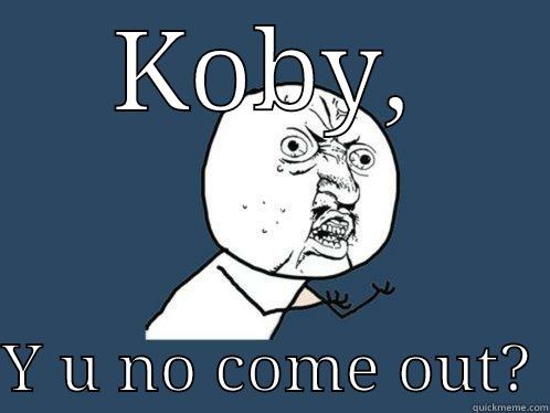 KOBY,  Y U NO COME OUT? Y U No