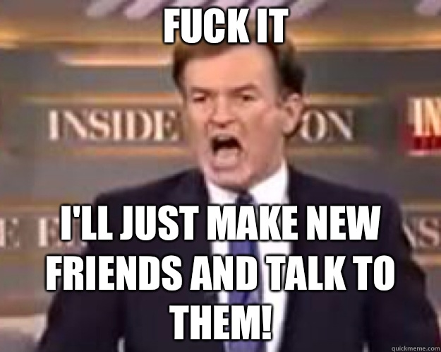 FUCK IT I'll just make new friends and talk to them!  fuck it bill