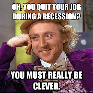 Oh, you quit your job during a recession? You must really be clever.  Condescending Wonka