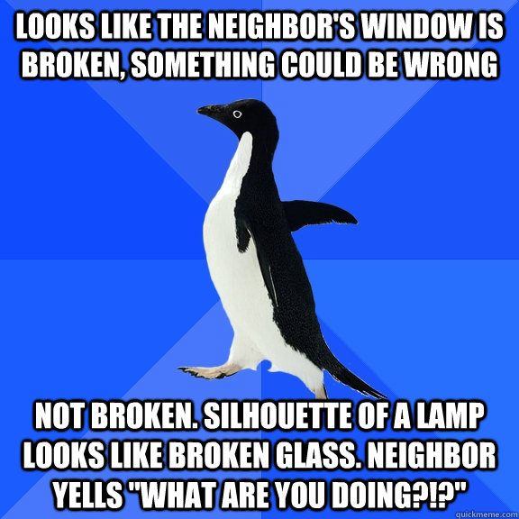 looks like the neighbor's window is broken, something could be wrong not broken. silhouette of a lamp looks like broken glass. neighbor yells 