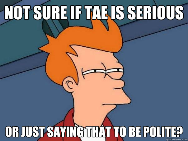 Not sure if Tae is serious Or just saying that to be polite?  Futurama Fry