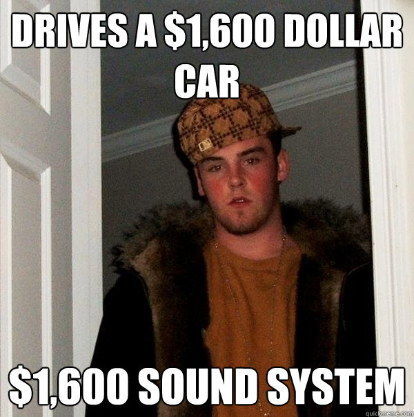 Drives a $1,600 dollar car $1,600 sound system  Scumbag