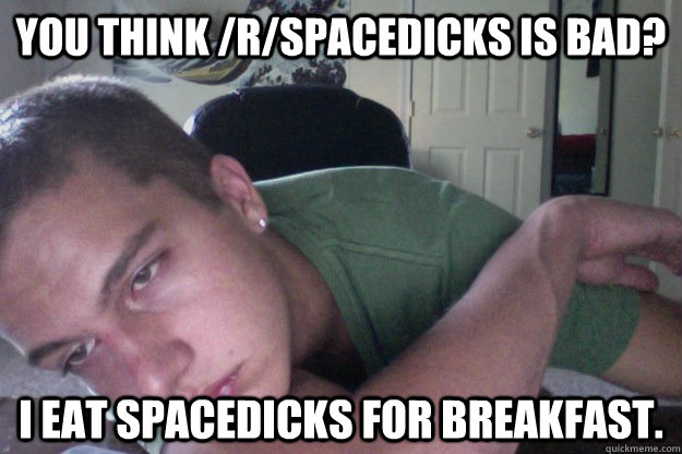 You think /r/spacedicks is bad? I eat spacedicks for breakfast.  Hardcore Redditor