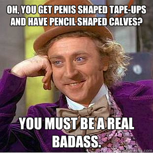 Oh, You get penis shaped tape-ups and have pencil shaped calves? You must be a real badass.  Creepy Wonka