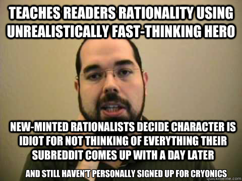 TEACHES READERS RATIONALITY USING UNREALISTICALLY FAST-THINKING HERO NEW-MINTED RATIONALISTS DECIDE CHARACTER IS IDIOT FOR NOT THINKING OF EVERYTHING THEIR SUBREDDIT COMES UP WITH A DAY LATER AND STILL HAVEN'T PERSONALLY SIGNED UP FOR CRYONICS - TEACHES READERS RATIONALITY USING UNREALISTICALLY FAST-THINKING HERO NEW-MINTED RATIONALISTS DECIDE CHARACTER IS IDIOT FOR NOT THINKING OF EVERYTHING THEIR SUBREDDIT COMES UP WITH A DAY LATER AND STILL HAVEN'T PERSONALLY SIGNED UP FOR CRYONICS  Frustrated Lesswrong Guy