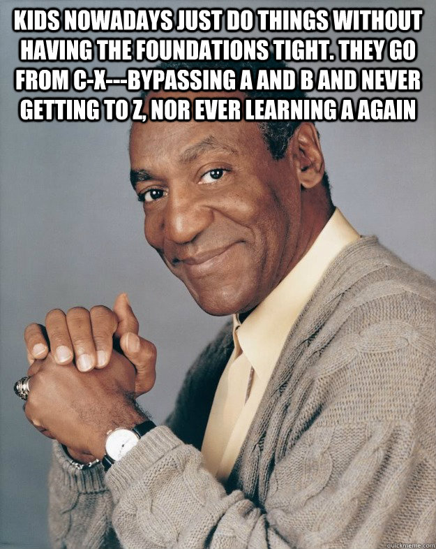 kids nowadays just do things without having the foundations tight. they go from c-x---bypassing a and b and never getting to z, nor ever learning a again   Bill Cosby
