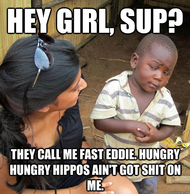 Hey girl, sup? They call me fast eddie. hungry hungry hippos ain't got shit on me.  Skeptical Third World Kid