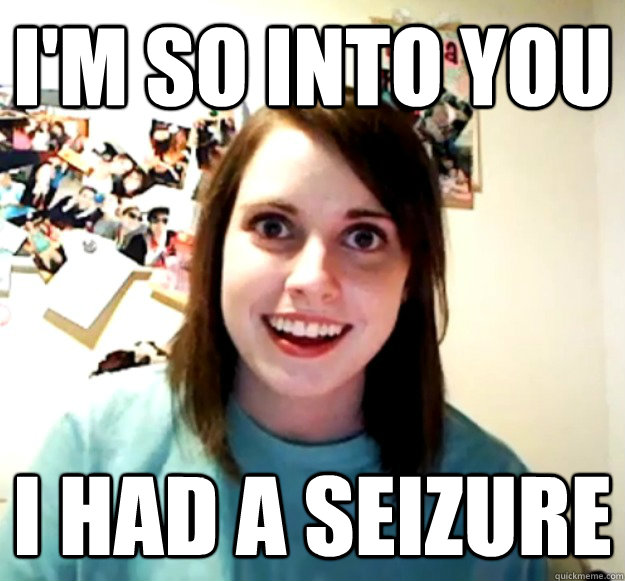 I'm so into you I had a seizure - I'm so into you I had a seizure  Overly Attached Girlfriend