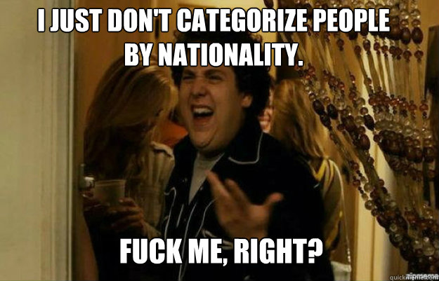 I just don't categorize people 
by nationality.  FUCK ME, RIGHT?  fuck me right