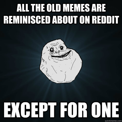 all the old memes are reminisced about on reddit except for one  Forever Alone