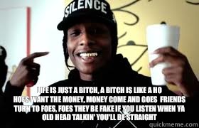  Life is just a bitch, a bitch is like a ho
Hoes want the money, money come and goes  Friends turn to foes, foes they be fake If you listen when ya old head talkin' you'll be straight -  Life is just a bitch, a bitch is like a ho
Hoes want the money, money come and goes  Friends turn to foes, foes they be fake If you listen when ya old head talkin' you'll be straight  ASAP Rocky