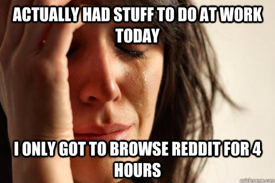 Actually had stuff to do at work today I Only got to browse reddit for 4 hours  First World Problems